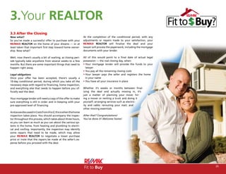 3.Your REALTOR
3.3 After the Closing
Now what?                                                         At the completion of the conditional period, with any
So you’ve made a successful offer to purchase with your           adjustments or repairs made to your satisfaction, your
RE/MAX REALTOR on the home of your dreams — or at                 RE/MAX REALTOR will finalize the deal and your
least taken that important first step toward home owner-          lawyer will process the paperwork, including the mortgage
ship. Now what?                                                   documents with your lender.

Well, now there’s usually a bit of waiting, as closing peri-      All of this would point to a final date of actual legal
ods typically take anywhere from several weeks to a few           possession — the real closing day, when:
months. But there are some important things that need to          • Your mortgage lender will provide the funds to your
happen right away.                                                  lawyer
                                                                  • You pay all the remaining closing costs
Legal obligations                                                 • Your lawyer pays the seller and registers the home
Once your offer has been accepted, there’s usually a                in your name
10-day conditional period, during which you take all the          • You have all your insurance in place
necessary steps with regard to financing, home inspection,
and everything else that needs to happen before you of-           Whether it’s weeks or months between final-
ficially seal the deal.                                           izing the deal and actually moving in, it’s
                                                                  just a matter of planning your move: hir-
Your mortgage lender will need a copy of the offer to make        ing a mover or renting a truck and doing it
sure everything is still in order and in keeping with your        yourself; arranging services such as electric-
pre-approved level of financing.                                  ity and cable; rerouting your mail; and
                                                                  other moving essentials.
And as we discussed in Costs from A to Z, this is when the home
inspection takes place. You should accompany the inspec-          After that? Congratulations!
tor throughout this process, which takes about three hours,       You’ve done it! Welcome home!
so you can learn as much as you can about the various sys-
tems in the home, from heating and plumbing to electri-
cal and roofing. Importantly, the inspection may identify
some repairs that need to be made, which may allow
your RE/MAX REALTOR to negotiate a lower purchase
price or insist that the repairs be made at the seller’s ex-
pense before you proceed with the deal.




                                                                  Fit to Buy                                                  25
 
