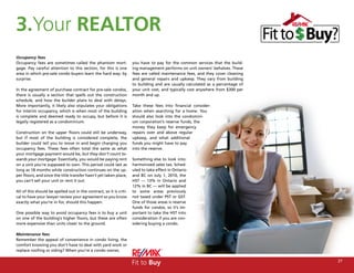 3.Your REALTOR
Occupancy fees
Occupancy fees are sometimes called the phantom mort-                you have to pay for the common services that the build-
gage. Pay careful attention to this section, for this is one         ing management performs on unit owners’ behalves. These
area in which pre-sale condo buyers learn the hard way: by           fees are called maintenance fees, and they cover cleaning
surprise.                                                            and general repairs and upkeep. They vary from building
                                                                     to building and are usually calculated as a percentage of
In the agreement of purchase contract for pre-sale condos,           your unit cost, and typically cost anywhere from $300 per
there is usually a section that spells out the construction          month and up.
schedule, and how the builder plans to deal with delays.
More importantly, it likely also stipulates your obligations         Take these fees into financial consider-
for interim occupancy, which is when most of the building            ation when searching for a home. You
is complete and deemed ready to occupy, but before it is             should also look into the condomini-
legally registered as a condominium.                                 um corporation’s reserve funds, the
                                                                     money they keep for emergency
Construction on the upper floors could still be underway,            repairs over and above regular
but if most of the building is considered complete, the              upkeep, and what additional
builder could tell you to move in and begin charging you             funds you might have to pay
occupancy fees. These fees often total the same as what              into the reserve.
your mortgage payment would be, but they don’t count to-
wards your mortgage. Essentially, you would be paying rent           Something else to look into:
on a unit you’re supposed to own. This period could last as          harmonized sales tax. Sched-
long as 18 months while construction continues on the up-            uled to take effect in Ontario
per floors, and since the title transfer hasn’t yet taken place,     and BC on July 1, 2010, the
you can’t sell your unit or rent it out.                             HST — 13% in Ontario and
                                                                     12% in BC — will be applied
All of this should be spelled out in the contract, so it is criti-   to some areas previously
cal to have your lawyer review your agreement so you know            not taxed under PST or GST.
exactly what you’re in for, should this happen.                      One of those areas is reserve
                                                                     funds for condos, so it’s im-
One possible way to avoid occupancy fees is to buy a unit            portant to take the HST into
on one of the building’s higher floors, but these are often          consideration if you are con-
more expensive than units closer to the ground.                      sidering buying a condo.

Maintenance fees
Remember the appeal of convenience in condo living, the
comfort knowing you don’t have to deal with yard work or
replace roofing or siding? When you’re a condo owner,


                                                                     Fit to Buy                                                  27
 