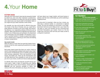 4.Your Home
4.2 Hot areas
Naturally, your home search area may be somewhat limited         will learn about your target market, and home buying in           12 factors
by where you work and other important considerations.            general, and the more comfortable you will be selecting a                             for real estate growth
But if you are flexible as to where you live and can expand      neighbourhood.                                                   1. Is the area’s average income increasing
your search area, you may be able to find better deals or                                                                            faster than the provincial average?
you might find your dollar stretches a little further.           One key point to remember: when you buy a home, you
                                                                 don’t buy a national market, or a provincial or regional         2. Is the area’s population growing
For example, you may not be able to afford to buy your           market. You buy one property, on one street in one neigh-           faster than the provincial average?
first home in the City of Toronto, but you could find a          bourhood. And since you’re likely to be in your home for
                                                                                                                                  3. Is the area creating jobs faster than
great selection of homes in your price range, and commut-        five years or more, you shouldn’t be too concerned with
                                                                                                                                     the provincial average?
ing distance, in an expanding outlying community such as         short-term fluctuations, up or down. You’re in it for the
Vaughan. With improvements to highways and mass transit,         longer haul, since this is the roof over your head, as well as   4. Does the area have more than one
living in one of these areas and working in the downtown         a long-term investment.                                             major employer?
core is becoming a lot more feasible. This situation is occur-
ring in countless markets in Canada, as government spend-                                                                         5. Is real estate booming in the
ing on infrastructure is opening up new areas and leading                                                                            surrounding region more than where
to easier transportation.                                                                                                            you’re looking?

                                                                                                                                  6. Will the property benefit from a
Key market trends                                                                                                                    major new development close by?
With the above in mind, there are some key market charac-
teristics to look for when assessing the potential of a neigh-                                                                    7. Has the local and provincial political
bourhood.                                                                                                                            leadership created a growth
                                                                                                                                     atmosphere?
Real estate experts agree that there are certain criteria to
look for when assessing a suitable home-search area, includ-                                                                      8. Is the region’s economic development
ing economic fundamentals such as a healthy and growing                                                                              office helpful and proactive?
local economy, population influx and proximity to mass                                                                            9. Is the neighbourhood located in an
transit, and health care. These are the characteristics that                                                                         area of renewal?
will help determine how enjoyable an area will be while
you live in your home, as well as its future resale potential.                                                                    10. Is there a major transportation im-
                                                                                                                                      provement underway nearby?
To identify these areas and educate yourself during your
home search, make a habit of researching and reading                                                                              11. Is the area attractive to baby
up on the news in your area of interest, consult with your                                                                            boomers?
REALTOR and the resources available at CMHC, and                                                                                  12. Will any short-term challenges
remax.ca The more information you dig up, the more you                                                                                (such as layoffs) subside?
                                                                                                                                  Source: Real Estate Investment Network




Fit to Buy                                                                                                                                                                      29
 