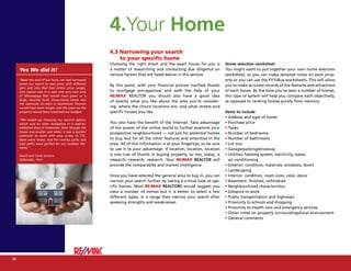 4.Your Home
                                                      4.3 Narrowing your search
                                                          to your specific home
                                                      Choosing the right street and the exact house for you is          Home selection worksheet
     Yes We did it!                                   a matter of researching and conducting due diligence on           You might want to put together your own home selection
                                                      various factors that are listed below in this section.            worksheet, so you can make detailed notes on each prop-
     “Near the end of our hunt, we had narrowed                                                                         erty or you can use the FitToBuy worksheets. This will allow
     down our search to two areas with different
                                                      By this point, with your financial picture clarified thanks       you to make accurate records of the features and attractions
     pros and cons that had similar price ranges.
     One option was in a new and very nice area       to mortgage pre-approval and with the help of your                of each house. By the time you’ve seen a number of homes,
     of Mississauga that would have given us a        RE/MAX REALTOR you should also have a good idea                   this type of system will help you compare each objectively,
     large, recently built, three-storey home. But
                                                      of exactly what you like about the area you’re consider-          as opposed to ranking homes purely from memory.
     the commute to work in downtown Toronto
     would have been longer, and the taxes on the     ing, where the choice locations are, and what streets and
     property would have stretched our budget.        specific houses you like.                                         Items to include
                                                                                                                        • Address and type of home
     “We ended up choosing our second option,
     which was an older bungalow in a well-es-        You also have the benefit of the Internet. Take advantage         • Purchase price
     tablished area of Etobicoke. Even though the     of the power of the online world to further examine your          • Taxes
     house was smaller and older, it was a quicker
                                                      prospective neighbourhood — not just for potential homes          • Number of bedrooms
     commute to work with easy access to TTC,
     taxes were lower, and the nearby parks and       to buy, but for all the other features and amenities in the       • Number of bathrooms
     bike paths were perfect for our outdoor life-    area. All of this information is at your fingertips, so be sure   • Lot size
     styles.”
                                                      to use it to your advantage. If location, location, location      • Garage/parking/driveway
     David and Carla Uruena                           is one rule of thumb in buying property, so too, today, is        • Utilities: heating system, electricity, water,
     Etobicoke, Ont.                                  research, research, research. Your RE/MAX REALTOR will              air conditioning
                                                      provide the comparables and market intelligence.                  • Exterior: condition, materials, windows, doors
                                                                                                                        • Landscaping
                                                      Once you have selected the general area to buy in, you can        • Interior: condition, room sizes, color, decor
                                                      narrow your search further by taking a critical look at spe-      • Basement: finished, unfinished
                                                      cific homes. Most RE/MAX REALTORS would suggest you               • Neighbourhood characteristics
                                                      view a number of homes but it is better to select a few           • Distance to work
                                                      different types, in a range then narrow your search after         • Public transportation and highways
                                                      assessing strengths and weaknesses.                               • Proximity to schools and shopping
                                                                                                                        • Proximity to health care and emergency services
                                                                                                                        • Other notes on property surroundings/local environment
                                                                                                                        • General comments




28
30
                                         Fit to Buy
 
