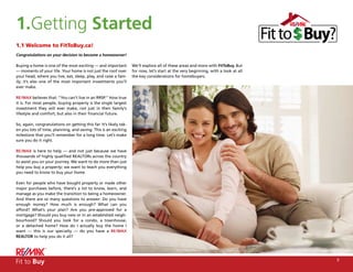 1.Getting Started
1.1 Welcome to FitToBuy.ca!
Congratulations on your decision to become a homeowner!

Buying a home is one of the most exciting — and important          We’ll explore all of these areas and more with FitToBuy. But
— moments of your life. Your home is not just the roof over        for now, let’s start at the very beginning, with a look at all
your head, where you live, eat, sleep, play, and raise a fam-      the key considerations for homebuyers.
ily; it’s also one of the most important investments you’ll
ever make.

RE/MAX believes that: “You can’t live in an RRSP.” How true
it is. For most people, buying property is the single largest
investment they will ever make, not just in their family’s
lifestyle and comfort, but also in their financial future.

So, again, congratulations on getting this far. It’s likely tak-
en you lots of time, planning, and saving. This is an exciting
milestone that you’ll remember for a long time. Let’s make
sure you do it right.

RE/MAX is here to help — and not just because we have
thousands of highly qualified REALTORs across the country
to assist you on your journey. We want to do more than just
help you buy a property; we want to teach you everything
you need to know to buy your home.

Even for people who have bought property or made other
major purchases before, there’s a lot to know, learn, and
manage as you make the transition to being a homeowner.
And there are so many questions to answer: Do you have
enough money? How much is enough? What can you
afford? What’s your plan? Are you pre-approved for a
mortgage? Should you buy new or in an established neigh-
bourhood? Should you look for a condo, a townhouse,
or a detached home? How do I actually buy the home I
want — this is our specialty — do you have a RE/MAX
REALTOR to help you do it all?




Fit to Buy                                                                                                                          5
 