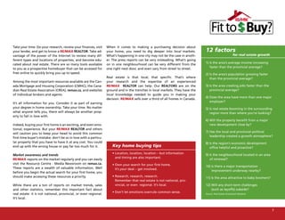 Take your time. Do your research, review your finances, visit     When it comes to making a purchasing decision about
your lender, and get to know a RE/MAX REALTOR. Take ad-           your home, you need to dig deeper into local markets.         12 factors
vantage of the power of the Internet to review many dif-          What’s happening in one city may not be the case in anoth-                             for real estate growth
ferent types and locations of properties, and become edu-         er. The press reports can be very misleading. What’s going
                                                                                                                                1) Is the area’s average income increasing
cated about real estate. There are so many tools available        on in one neighbourhood can be very different from the
                                                                                                                                   faster than the provincial average?
to you as a prospective homebuyer that can be accessed for        one right next door, and even vary from street to street.
free online to quickly bring you up to speed.                                                                                   2) Is the area’s population growing faster
                                                                  Real estate is that local, that specific. That’s where           than the provincial average?
Among the most important resources available are the Can-         your research and the expertise of an experienced
ada Mortgage and Housing Corporation (CMHC), the Cana-            RE/MAX REALTOR can help. Our REALTORS are on the              3) Is the area creating jobs faster than the
dian Real Estate Association (CREA), remax.ca, and websites       ground and in the trenches in local markets. They have the       provincial average?
of individual brokers and agents.                                 local knowledge needed to guide you in making your
                                                                                                                                4) Does the area have more than one major
                                                                  decision. RE/MAX sells over a third of all homes in Canada.
                                                                                                                                   employer?
It’s all information for you. Consider it as part of earning
your degree in home ownership. Take your time. No matter                                                                        5) Is real estate booming in the surrounding
what anyone tells you, there will always be another prop-                                                                          region more than where you’re looking?
erty to fall in love with.
                                                                                                                                6) Will the property benefit from a major
Indeed, buying your first home is an exciting, and even emo-                                                                       new development close by?
tional, experience. But your RE/MAX REALTOR and others
                                                                                                                                7) Has the local and provincial political
will caution you to keep your head to avoid this common
                                                                                                                                   leadership created a growth atmosphere?
first-time buyer’s mistake: don’t be so in love with a particu-
lar property that you have to have it at any cost. You could                                                                    8) Is the region’s economic development
end up with the wrong house or pay far too much for it.              Key home buying tips                                          office helpful and proactive?
                                                                     • Location, location, location – but information           9) Is the neighbourhood located in an area
Market awareness and trends
                                                                       and timing are also important.                              of renewal?
RE/MAX reports on the market regularly and you can easily
visit the Resource Centre - Media Newsroom on remax.ca.              • Own your search for your first home.                     10) Is there a major transportation
These reports are a wealth of valuable information. Well               It’s your deal – get involved.                               improvement underway nearby?
before you begin the actual search for your first home, you
should make accessing these resources a priority.                    • Research, research, research.                            11) Is the area attractive to baby boomers?
                                                                       Remember that real estate is not national, pro-
While there are a ton of reports on market trends, sales               vincial, or even regional. It’s local.                   12) Will any short-term challenges
and other statistics, remember this important fact about                                                                            (such as layoffs) subside?
                                                                     • Don’t let emotions overrule common sense.
real estate: it is not national, provincial, or even regional.                                                                  Source: Real Estate Investment Network

It’s local.


                                                                                                                                                                                  7
 
