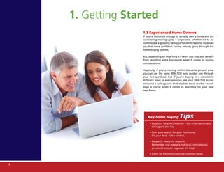 1. Getting Started
                  1.3 Experienced Home Owners
                  If you’re fortunate enough to already own a home and are
                  considering moving up to a larger one, whether it’s to ac-
                  commodate a growing family or for other reasons, no doubt
                  you feel more confident having already gone through the
                  home-buying process.

                  But, depending on how long it’s been, you may also benefit
                  from revisiting some key points when it comes to buying
                  considerations.

                  Hopefully, if you’re moving within the same general area,
                  you can use the same REALTOR who guided you through
                  your first purchase. But if you’re buying in a completely
                  different town or even province, ask your REALTOR to rec-
                  ommend a colleague in that market. Local market knowl-
                  edge is crucial when it comes to searching for your next
                  new home.




                      Key home buying           Tips
                       • Location, location, location – but information and
                         timing are also key.

                       • Own your search for your first home.
                         It’s your deal – take control.

                       • Research, research, research.
                         Remember real estate is not local, not national,
                         provincial or even regional. It’s local.

                       • Don’t let emotions overrule common sense.



8
 