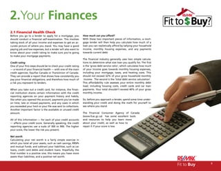 2.Your Finances
2.1 Financial Health Check
Before you go to a lender to apply for a mortgage, you          How much can you afford?
should conduct a financial self-examination. This involves      With these two important pieces of information, a mort-
taking stock of all your income and expenses to get an ac-      gage lender will then help you calculate how much of a
curate picture of where you stand. You may have a good          loan you can realistically afford by tallying your household
paying job and low expenses, but a lender will also want to     income, monthly housing expenses, and any payments
know about your credit rating to make sure you’re going         towards current debt.
to make your mortgage payments.
                                                                The financial industry generally uses two simple calcula-
Credit rating                                                   tions to determine what size loan you qualify for. The first
One of your first steps should be to check your credit rating   is the ‘gross debt service ratio’, which calculates how much
— a record of your financial health — with one of the main      of your income goes towards monthly housing expenses,
credit agencies: Equifax Canada or TransUnion of Canada.        including your mortgage, taxes, and heating costs. This
They can provide a report that shows how consistently you       should not exceed 32% of your gross household monthly
pay your financial obligations, and therefore how much of        income. The second is the ‘total debt service calculation’.
a risk you represent to lenders.                                This affordability rule assesses your entire monthly debt
                                                                load, including housing costs, credit cards and car loan
When you take out a credit card, for instance, the finan-       payments. Your total shouldn’t exceed 40% of your gross
cial institution shares certain information with the credit     monthly income.
reporting agencies on your payment history and habits,
like when you opened the account, payments you’ve made          So, before you approach a lender, spend some time under-
on time, late or missed payments, and any cases in which        standing your credit and doing the math for yourself to
you exceeded your limit or your file was sent to collections.   see where you stand.
Another important factor is the available or unused credit
amount.                                                         The Financial Consumer Agency of Canada
                                                                (www.fcac.gc.ca) has some excellent tools
All of this information — for each of your credit accounts      and resources to help you learn more
— affects your credit score. Generally speaking, the credit     about your credit, as well as how to
reporting agencies use a scale of 300 to 900. The higher        repair it if your score is low.
your score, the lower the risk you present.

Net worth
Calculating your net worth is a fairly simple exercise in
which you total all your assets, such as cash savings, RRSPs
and mutual funds, and subtract your liabilities, such as car
loans, credit card debts and student loans. Hopefully, the
final number is a positive one; this means you have more
assets than liabilities, and a positive net worth.


                                                                                                                               Fit to Buy   9
 