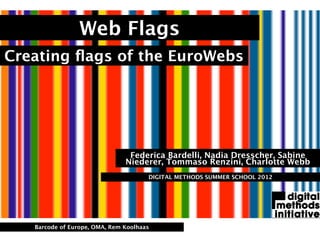 Web Flags
Creating ﬂags of the EuroWebs




                                Federica Bardelli, Nadia Dresscher, Sabine
                               Niederer, Tommaso Renzini, Charlotte Webb
                                      DIGITAL METHODS SUMMER SCHOOL 2012




   Barcode of Europe, OMA, Rem Koolhaas
 