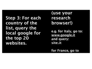 (use your
Step 3: For each   research
country of the     browser!)
list, query the
                   e.g. for Italy, go to:
local google for   www.google.it
the top 20         and query:
websites.          site:.it

                   for France, go to
 