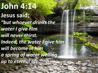 John 4:14Jesus said; “but whoever drinks the water I give him will never thirst. Indeed, the water I give him will become in him a spring of water welling up to eternal life.” 