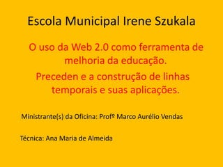 Escola Municipal Irene Szukala
O uso da Web 2.0 como ferramenta de
melhoria da educação.
Preceden e a construção de linhas
temporais e suas aplicações.
Ministrante(s) da Oficina: Profº Marco Aurélio Vendas
Técnica: Ana Maria de Almeida

 