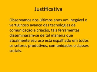 Justificativa
Observamos nos últimos anos um inegável e
vertiginoso avanço das tecnologias de
comunicação e criação, tais ferramentas
disseminaram-se de tal maneira que
atualmente seu uso está espalhado em todos
os setores produtivos, comunidades e classes
sociais.

 