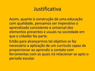 Justificativa
Assim, quanto à construção de uma educação
com qualidade, pensamos ser imperativo o
aprendizado consistente e universal dos
elementos presentes e usuais na sociedade em
que o cidadão faz parte.
Então para alcançarmos tal objetivo se faz
necessário a aplicação de um currículo capaz de
proporcionar ao aprendiz o contato com
ferramentas com as quais irá relacionar-se após o
período escolar.

 
