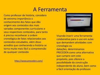 A Ferramenta
Como professor de história, considero
de extrema importância o
conhecimento dos fatos que dão
origem aos conteúdos dos mais
variados componentes curriculares e
seus respectivos conteúdos, para tanto
é preciso reconhecer a ordem
cronológica de fatos relacionados aos
conteúdos estudados, além disso
acredito que conhecendo a história se
torna muito mais fácil a compreensão
de qualquer conteúdo
http://www.preceden.com/

Visando inserir uma ferramenta
colaborativa para o uso em aulas
que demandem atividades com
cronologia ou
datações, determinamos
PRECEDEN como uma alternativa
que cumpre com este
propósito, pois oferece a
possibilidade da construção
independente do aluno, bem como
a fácil orientação do professor.

 