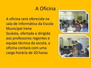 A Oficina
A oficina será oferecida na
sala de informática da Escola
Municipal Irene
Szukala, ofertada e dirigida
aos professores regentes e
equipe técnica da escola, a
oficina contará com uma
carga horária de 20 horas

 