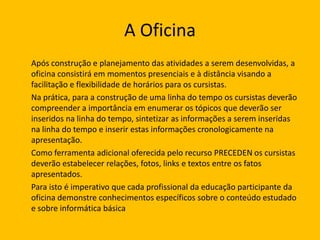 A Oficina
Após construção e planejamento das atividades a serem desenvolvidas, a
oficina consistirá em momentos presenciais e à distância visando a
facilitação e flexibilidade de horários para os cursistas.
Na prática, para a construção de uma linha do tempo os cursistas deverão
compreender a importância em enumerar os tópicos que deverão ser
inseridos na linha do tempo, sintetizar as informações a serem inseridas
na linha do tempo e inserir estas informações cronologicamente na
apresentação.
Como ferramenta adicional oferecida pelo recurso PRECEDEN os cursistas
deverão estabelecer relações, fotos, links e textos entre os fatos
apresentados.
Para isto é imperativo que cada profissional da educação participante da
oficina demonstre conhecimentos específicos sobre o conteúdo estudado
e sobre informática básica

 