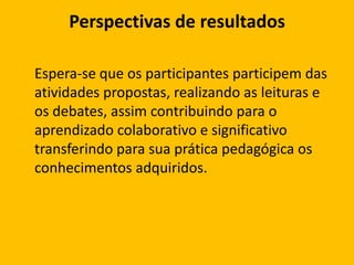 Perspectivas de resultados
Espera-se que os participantes participem das
atividades propostas, realizando as leituras e
os debates, assim contribuindo para o
aprendizado colaborativo e significativo
transferindo para sua prática pedagógica os
conhecimentos adquiridos.

 