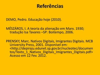 Referências
DEMO, Pedro. Educação hoje (2010).
MÉSZÁROS, I. A teoria da alienação em Marx. 1930;
tradução Isa Tavares –SP: Boitempo, 2006.
PRENSKY, Marc. Nativos Digitais, Imigrantes Digitais. MCB
University Press, 2001. Disponível em:
<http://depiraju.edunet.sp.gov.br/nucleotec/documen
tos/Texto_1_Nativos_Digitais_Imigrantes_Digitais.pdf>
Acesso em 12 Fev. 2012.

 