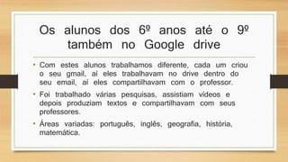 Os alunos dos 6º anos até o 9º
também no Google drive
• Com estes alunos trabalhamos diferente, cada um criou
o seu gmail, aí eles trabalhavam no drive dentro do
seu email, aí eles compartilhavam com o professor.
• Foi trabalhado várias pesquisas, assistiam vídeos e
depois produziam textos e compartilhavam com seus
professores.
• Áreas variadas: português, inglês, geografia, história,
matemática.
 