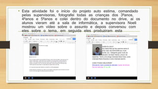 • Esta atividade foi o início do projeto auto estima, comandado
pelas supervisoras, fotografei todas as crianças dos 3ºanos,
4ºanos e 5ºanos e colei dentro do documento no drive, aí os
alunos vieram até a sala de informática, a supervisora Noeli
mostrou um vídeo sobre o assunto e depois conversou com
eles sobre o tema, em seguida eles produziram esta
atividade.
 