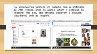 • Foi desenvolvido também um trabalho com a professora
de Arte Priscila, onde os alunos faziam a pesquisa de
imagens: arte pop, arte africana, copiavam e colavam,
trabalhando com as imagens.
 