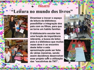 “Leitura no mundo dos livros”
PROJETO
Dinamizar e inovar o espaço
de leitura da biblioteca;
possibilitar a integração dos
pais com os filhos, para que
se torne um habito familiar.
O bibliotecário escolar tem
uma função de importância
relevante, a busca do leitor,
pois é a biblioteca que muitas
vezes deve ir ao encontro
deste leitor e esta
aproximação pode ser feita
de várias maneiras, sendo
assim decidimos desenvolver
esse projeto com a utilização
das “sacolinhas de TNT”.
 