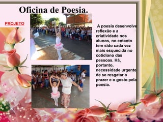 Oficina de Poesia.
PROJETO
A poesia desenvolve
reflexão e a
criatividade nos
alunos, no entanto
tem sido cada vez
mais esquecida no
cotidiano das
pessoas. Há,
portanto,
necessidade urgente
de se resgatar o
prazer e o gosto pela
poesia.
 