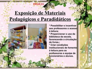 Exposição de Materiais
Pedagógicos e Paradidáticos
PROJETO
* Possibilitar e incentivar
aos professores o acesso
à leitura;
* Proporcionar o uso da
biblioteca da escola,
favorecendo a circulação
de livros.;
* Criar condições
institucionais de fomento
à leitura para os
professores e equipe de
funcionários e alunos.
 