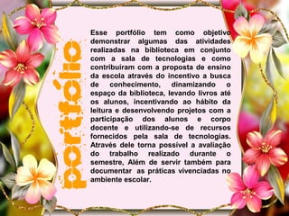 Esse portfólio tem como objetivo
demonstrar algumas das atividades
realizadas na biblioteca em conjunto
com a sala de tecnologias e como
contribuíram com a proposta de ensino
da escola através do incentivo a busca
de conhecimento, dinamizando o
espaço da biblioteca, levando livros até
os alunos, incentivando ao hábito da
leitura e desenvolvendo projetos com a
participação dos alunos e corpo
docente e utilizando-se de recursos
fornecidos pela sala de tecnologias.
Através dele torna possível a avaliação
do trabalho realizado durante o
semestre, Além de servir também para
documentar as práticas vivenciadas no
ambiente escolar.
 