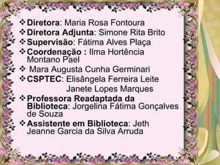 Diretora: Maria Rosa Fontoura
Diretora Adjunta: Simone Rita Brito
Supervisão: Fátima Alves Plaça
Coordenação : Ilma Hortência
Montano Pael
 Mara Augusta Cunha Germinari
CSPTEC: Elisângela Ferreira Leite
Janete Lopes Marques
Professora Readaptada da
Biblioteca: Jorgelina Fátima Gonçalves
de Souza
Assistente em Biblioteca: Jeth
Jeanne Garcia da Silva Arruda
 