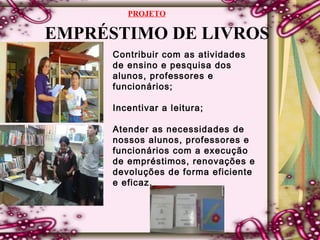 EMPRÉSTIMO DE LIVROS
Contribuir com as atividades
de ensino e pesquisa dos
alunos, professores e
funcionários;
Incentivar a leitura;
Atender as necessidades de
nossos alunos, professores e
funcionários com a execução
de empréstimos, renovações e
devoluções de forma eficiente
e eficaz.
PROJETO
 