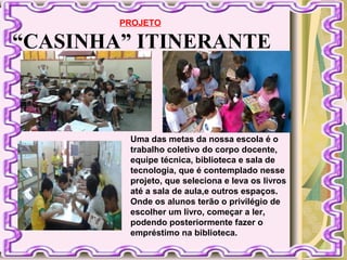 “CASINHA” ITINERANTE
PROJETO
Uma das metas da nossa escola é o
trabalho coletivo do corpo docente,
equipe técnica, biblioteca e sala de
tecnologia, que é contemplado nesse
projeto, que seleciona e leva os livros
até a sala de aula,e outros espaços.
Onde os alunos terão o privilégio de
escolher um livro, começar a ler,
podendo posteriormente fazer o
empréstimo na biblioteca.
 