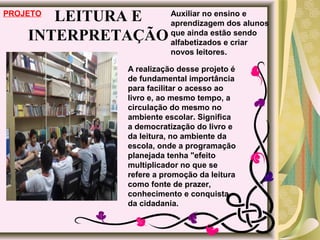 LEITURA E
INTERPRETAÇÃO
PROJETO
A realização desse projeto é
de fundamental importância
para facilitar o acesso ao
livro e, ao mesmo tempo, a
circulação do mesmo no
ambiente escolar. Significa
a democratização do livro e
da leitura, no ambiente da
escola, onde a programação
planejada tenha "efeito
multiplicador no que se
refere a promoção da leitura
como fonte de prazer,
conhecimento e conquista
da cidadania.
Auxiliar no ensino e
aprendizagem dos alunos
que ainda estão sendo
alfabetizados e criar
novos leitores.
 