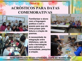 ACRÓSTICOS PARA DATAS
COMEMORATIVAS
PROJETO
Familiarizar o aluno
com a linguagem
poética e com a
poesia para que ele
sinta prazer pela
leitura e criação de
poemas.
A necessidade da
integração entre
biblioteca, sala de
aula e tecnologias
para estimular a
curiosidade, pesquisa
e criação.
TEMA ABORDADO NESSA ATIVIDADE: COPA DO MUNDO 2014
 