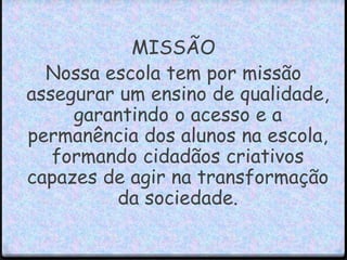 MISSÃO 
Nossa escola tem por missão 
assegurar um ensino de qualidade, 
garantindo o acesso e a 
permanência dos alunos na escola, 
formando cidadãos criativos 
capazes de agir na transformação 
da sociedade. 
 