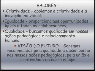 VALORES: 
 Criatividade – apoiamos a criatividade e a 
inovação individual; 
Igualdade - proporcionamos oportunidades 
iguais a todos os colaboradores; 
Qualidade – buscamos qualidade em nossas 
ações pedagógicas e relacionamento 
humano; 
 VISÃO DO FUTURO – Seremos 
reconhecidos pela qualidade e desempenho 
nas nossas ações pedagógicas, pela união e 
criatividade de nossa equipe. 
 