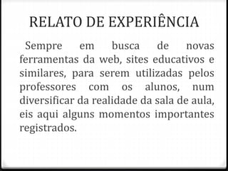 RELATO DE EXPERIÊNCIA 
Sempre em busca de novas 
ferramentas da web, sites educativos e 
similares, para serem utilizadas pelos 
professores com os alunos, num 
diversificar da realidade da sala de aula, 
eis aqui alguns momentos importantes 
registrados. 
 