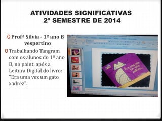 ATIVIDADES SIGNIFICATIVAS 
2º SEMESTRE DE 2014 
0 Profª Silvia - 1º ano B 
vespertino 
0 Trabalhando Tangram 
com os alunos do 1º ano 
B, no paint, após a 
Leitura Digital do livro: 
"Era uma vez um gato 
xadrez". 
 