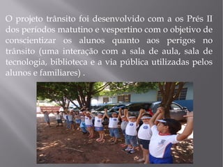 O projeto trânsito foi desenvolvido com a os Prés II
dos períodos matutino e vespertino com o objetivo de
conscientizar os alunos quanto aos perigos no
trânsito (uma interação com a sala de aula, sala de
tecnologia, biblioteca e a via pública utilizadas pelos
alunos e familiares) .

 