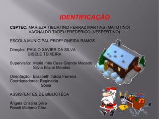 IDENTIFICAÇÃO
CSPTEC: MARIEZA TIBURTINO FERRAZ MARTINS (MATUTINO)
VAGNALDO TADEU FREDERICO (VESPERTINO)
ESCOLA MUNICIPAL PROFª ONEIDA RAMOS
Direção: PAULO XAVIER DA SILVA
GISELE TEIXEIRA
Supervisão: Maria Inês Casa Grande Macedo
Silvia Eliane Mendes
Orientação: Elisabeth Inácia Ferreira
Coordenadoras: Reginalda
Sônia
ASSISTENTES DE BIBLIOTECA
Ângela Cristina Silva
Roseli Mariano Côra

 
