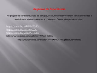 Registros de Experiências
No projeto de conscientização da dengue, os alunos desenvolveram várias atividades e
assistiram a vários vídeos sobe o assunto. Dentre eles podemos citar:
http://youtu.be/xMZK9rLXpVs
http://youtu.be/-ziYvKoIZQU
http://youtu.be/Q2hDPG44LRk
http://www.youtube.com/watch?v=WA7zf_Ip66w

http://www.youtube.com/watch?v=PIXPh0YFHkg&feature=related

 