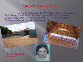 DADOS DA ESCOLA
A Escola Municipal Profª Oneida Ramos, localizada à
Rua Cônsul Assaf Trad, bairro Campina Verde em Campo
Grande-MS, atende as turmas do Pré I ao 9º ano do Ensino
Fundamental, nos períodos Matutino e Vespertino.

Profª Oneida
Ramo s

 
