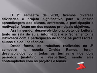 O 2º semestre de 2013, tivemos diversas
atividades e projeto significativo para o ensino
aprendizagem dos alunos, entretanto, a participação e
motivação foram um dos nossos principais objetivos.
Assim sendo, desenvolvido o projeto de Leitura,
tanto na sala de aula, informática e o fechamento na
Biblioteca com a participação de todos os professores,
alunos e a equipe técnica.
Dessa forma, os trabalhos realizados no 2º
semestre
na
escola
Oneida
Ramos,
foram
desenvolvidos com todas as turmas e nos dois
períodos (matutino e vespertino), sendo eles
contemplados com os projetos e temas.

 