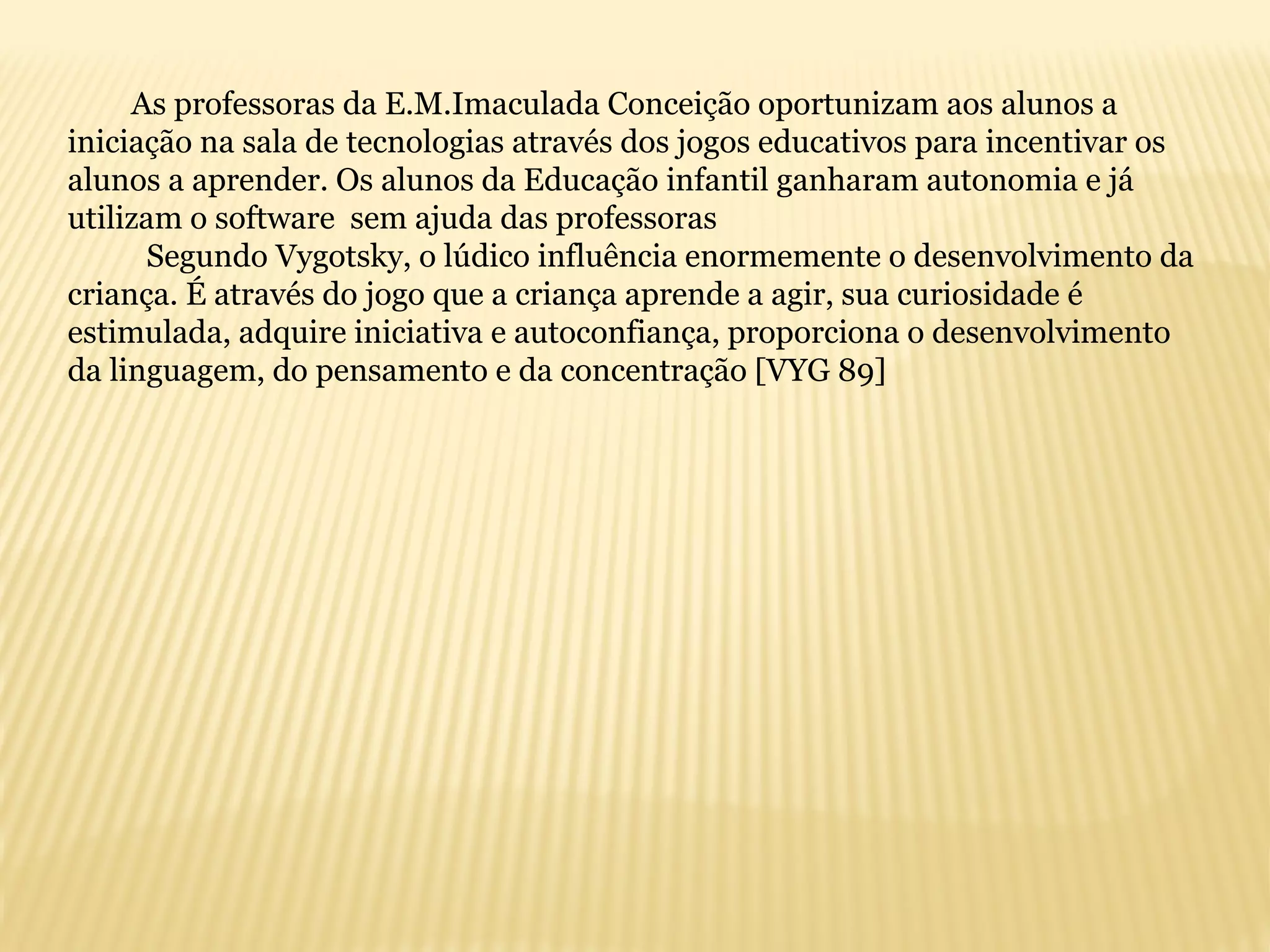 As professoras da E.M.Imaculada Conceição oportunizam aos alunos a
iniciação na sala de tecnologias através dos jogos educativos para incentivar os
alunos a aprender. Os alunos da Educação infantil ganharam autonomia e já
utilizam o software sem ajuda das professoras
Segundo Vygotsky, o lúdico influência enormemente o desenvolvimento da
criança. É através do jogo que a criança aprende a agir, sua curiosidade é
estimulada, adquire iniciativa e autoconfiança, proporciona o desenvolvimento
da linguagem, do pensamento e da concentração [VYG 89]
 