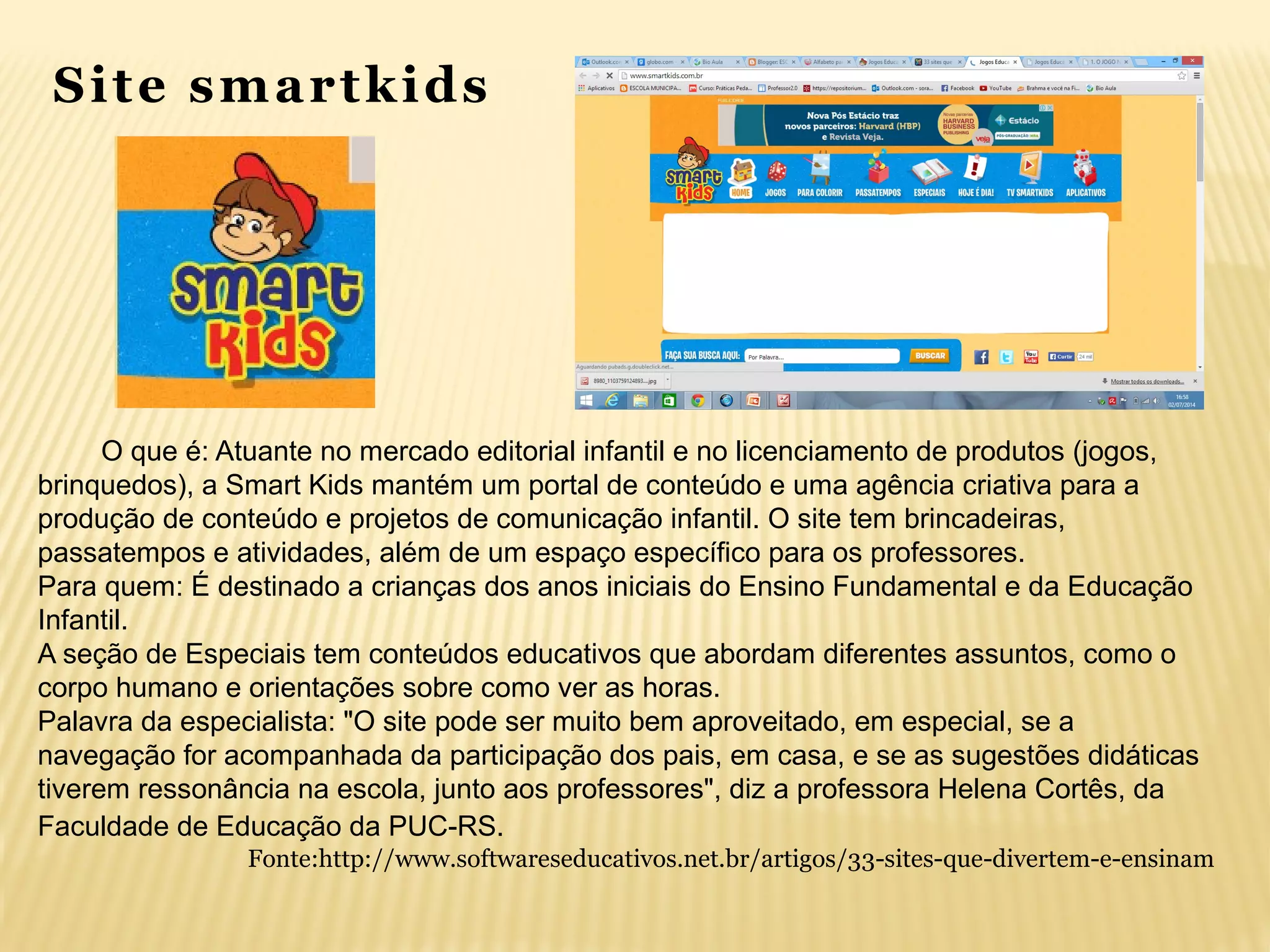 O que é: Atuante no mercado editorial infantil e no licenciamento de produtos (jogos,
brinquedos), a Smart Kids mantém um portal de conteúdo e uma agência criativa para a
produção de conteúdo e projetos de comunicação infantil. O site tem brincadeiras,
passatempos e atividades, além de um espaço específico para os professores.
Para quem: É destinado a crianças dos anos iniciais do Ensino Fundamental e da Educação
Infantil.
A seção de Especiais tem conteúdos educativos que abordam diferentes assuntos, como o
corpo humano e orientações sobre como ver as horas.
Palavra da especialista: "O site pode ser muito bem aproveitado, em especial, se a
navegação for acompanhada da participação dos pais, em casa, e se as sugestões didáticas
tiverem ressonância na escola, junto aos professores", diz a professora Helena Cortês, da
Faculdade de Educação da PUC-RS.
Site smartkids
Fonte:http://www.softwareseducativos.net.br/artigos/33-sites-que-divertem-e-ensinam
 