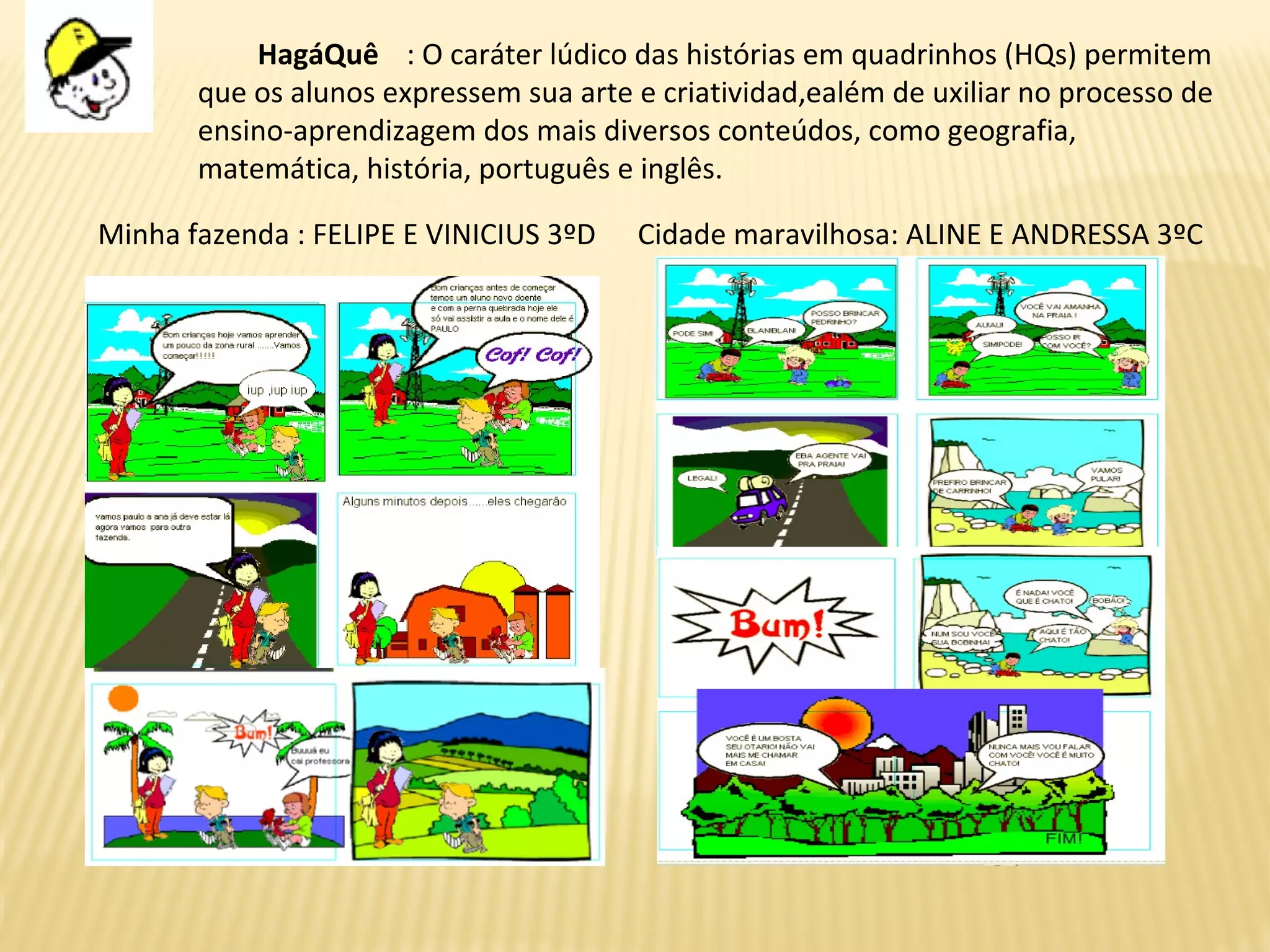 HagáQuê : O caráter lúdico das histórias em quadrinhos (HQs) permitem
que os alunos expressem sua arte e criatividad,ealém de uxiliar no processo de
ensino-aprendizagem dos mais diversos conteúdos, como geografia,
matemática, história, português e inglês.
Minha fazenda : FELIPE E VINICIUS 3ºD Cidade maravilhosa: ALINE E ANDRESSA 3ºC
 