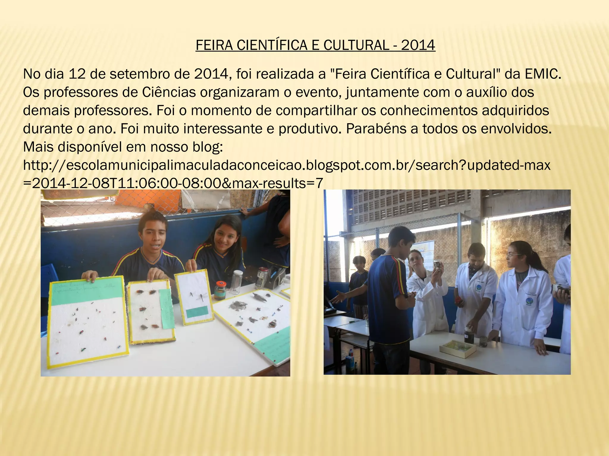 FEIRA CIENTÍFICA E CULTURAL - 2014
No dia 12 de setembro de 2014, foi realizada a "Feira Científica e Cultural" da EMIC.
Os professores de Ciências organizaram o evento, juntamente com o auxílio dos
demais professores. Foi o momento de compartilhar os conhecimentos adquiridos
durante o ano. Foi muito interessante e produtivo. Parabéns a todos os envolvidos.
Mais disponível em nosso blog:
http://escolamunicipalimaculadaconceicao.blogspot.com.br/search?updated-max
=2014-12-08T11:06:00-08:00&max-results=7
 