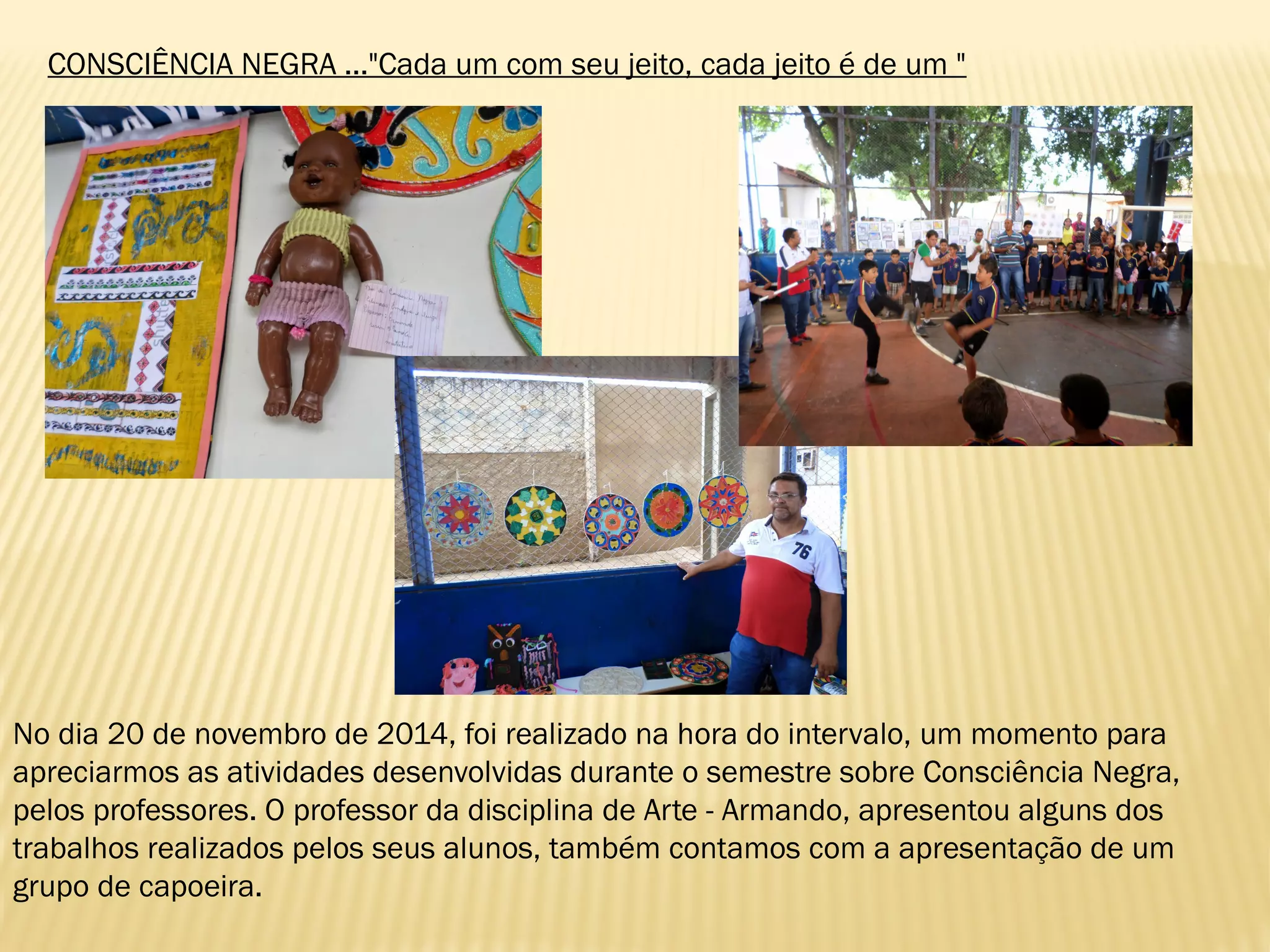CONSCIÊNCIA NEGRA ..."Cada um com seu jeito, cada jeito é de um "
No dia 20 de novembro de 2014, foi realizado na hora do intervalo, um momento para
apreciarmos as atividades desenvolvidas durante o semestre sobre Consciência Negra,
pelos professores. O professor da disciplina de Arte - Armando, apresentou alguns dos
trabalhos realizados pelos seus alunos, também contamos com a apresentação de um
grupo de capoeira.
 