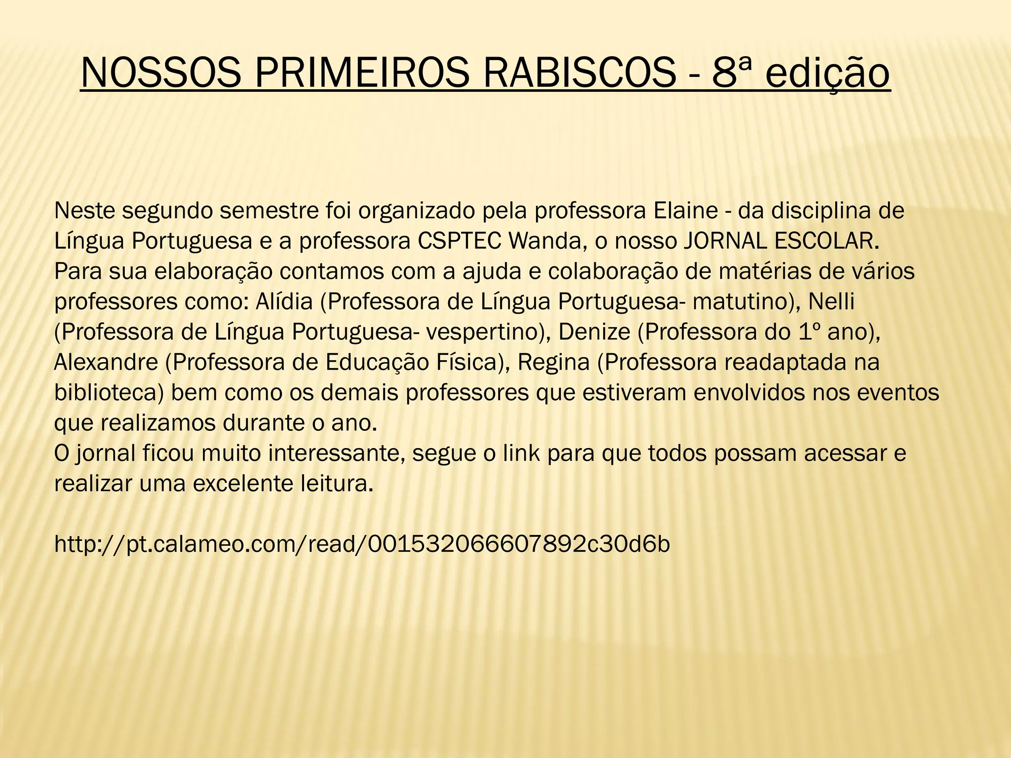 NOSSOS PRIMEIROS RABISCOS - 8ª edição
Neste segundo semestre foi organizado pela professora Elaine - da disciplina de
Língua Portuguesa e a professora CSPTEC Wanda, o nosso JORNAL ESCOLAR.
Para sua elaboração contamos com a ajuda e colaboração de matérias de vários
professores como: Alídia (Professora de Língua Portuguesa- matutino), Nelli
(Professora de Língua Portuguesa- vespertino), Denize (Professora do 1º ano),
Alexandre (Professora de Educação Física), Regina (Professora readaptada na
biblioteca) bem como os demais professores que estiveram envolvidos nos eventos
que realizamos durante o ano.
O jornal ficou muito interessante, segue o link para que todos possam acessar e
realizar uma excelente leitura.
http://pt.calameo.com/read/001532066607892c30d6b
 