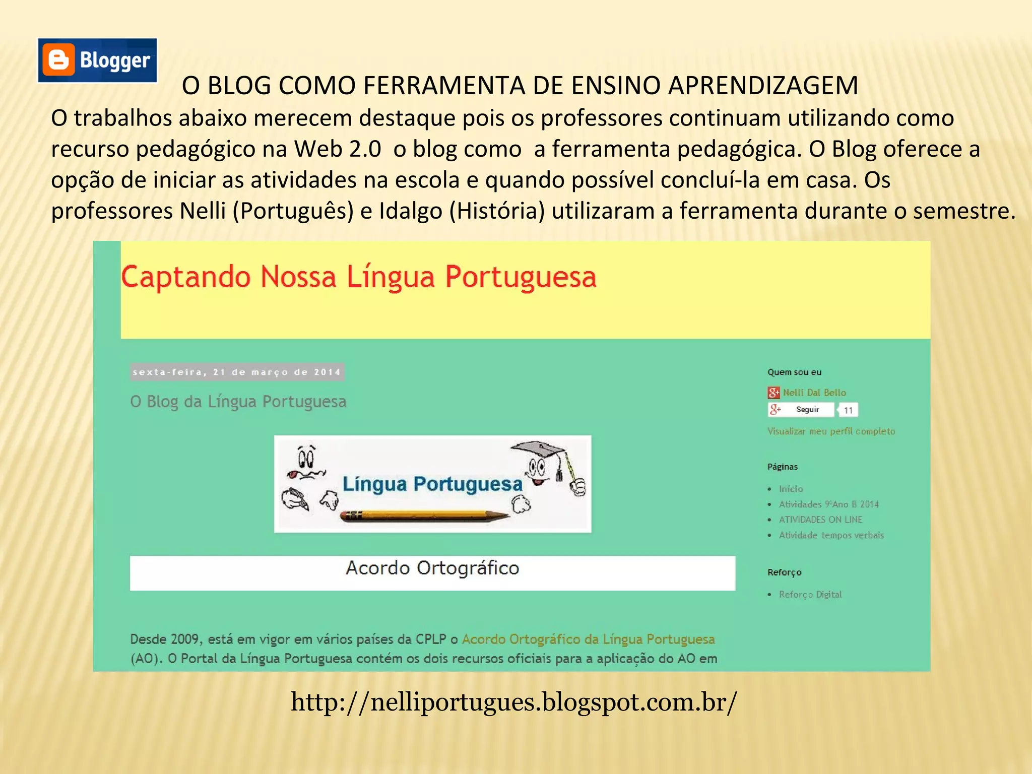 O BLOG COMO FERRAMENTA DE ENSINO APRENDIZAGEM
O trabalhos abaixo merecem destaque pois os professores continuam utilizando como
recurso pedagógico na Web 2.0 o blog como a ferramenta pedagógica. O Blog oferece a
opção de iniciar as atividades na escola e quando possível concluí-la em casa. Os
professores Nelli (Português) e Idalgo (História) utilizaram a ferramenta durante o semestre.
http://nelliportugues.blogspot.com.br/
 