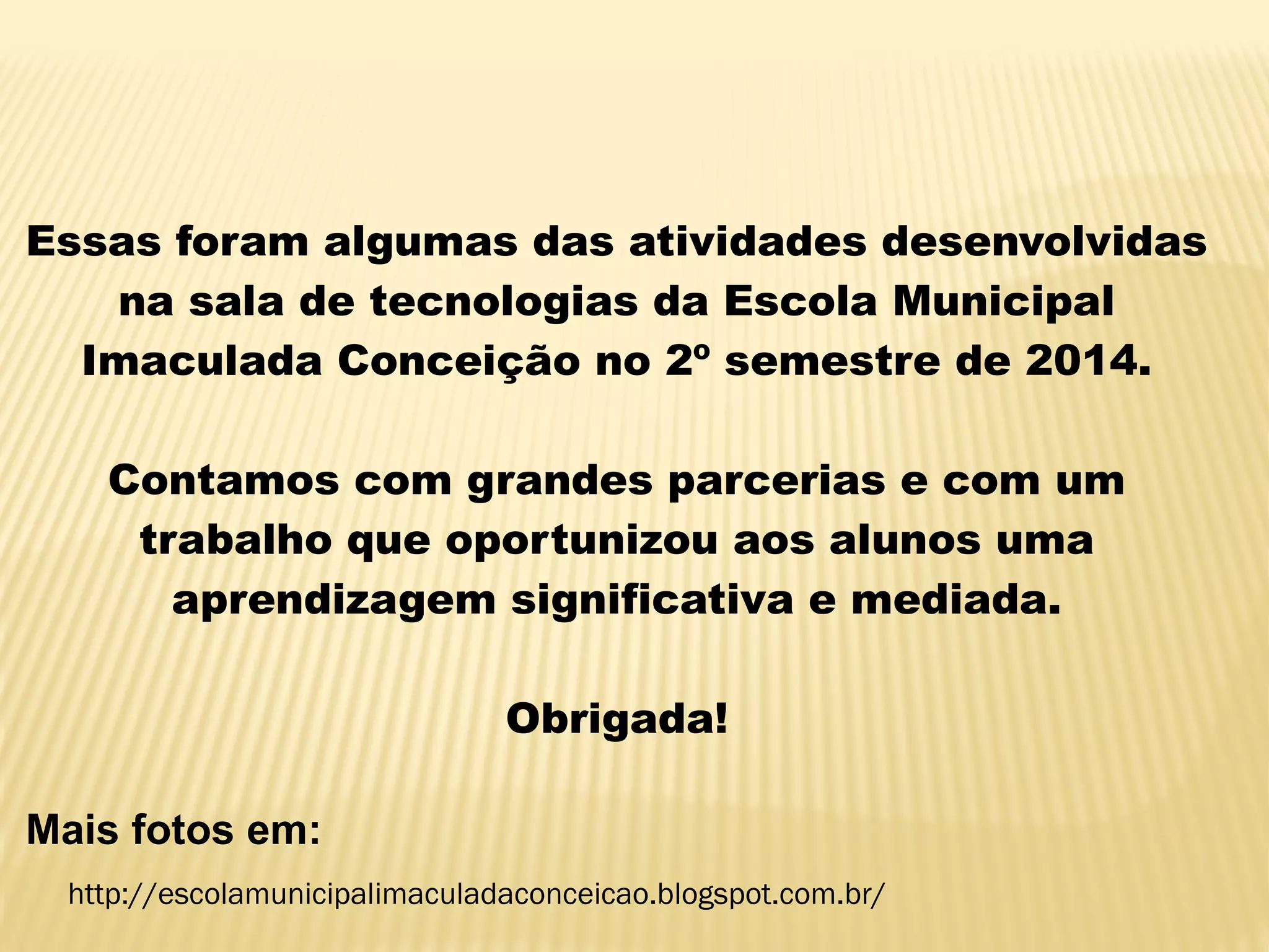 Essas foram algumas das atividades desenvolvidas
na sala de tecnologias da Escola Municipal
Imaculada Conceição no 2º semestre de 2014.
Contamos com grandes parcerias e com um
trabalho que oportunizou aos alunos uma
aprendizagem significativa e mediada.
Obrigada!
Mais fotos em:
http://escolamunicipalimaculadaconceicao.blogspot.com.br/
 