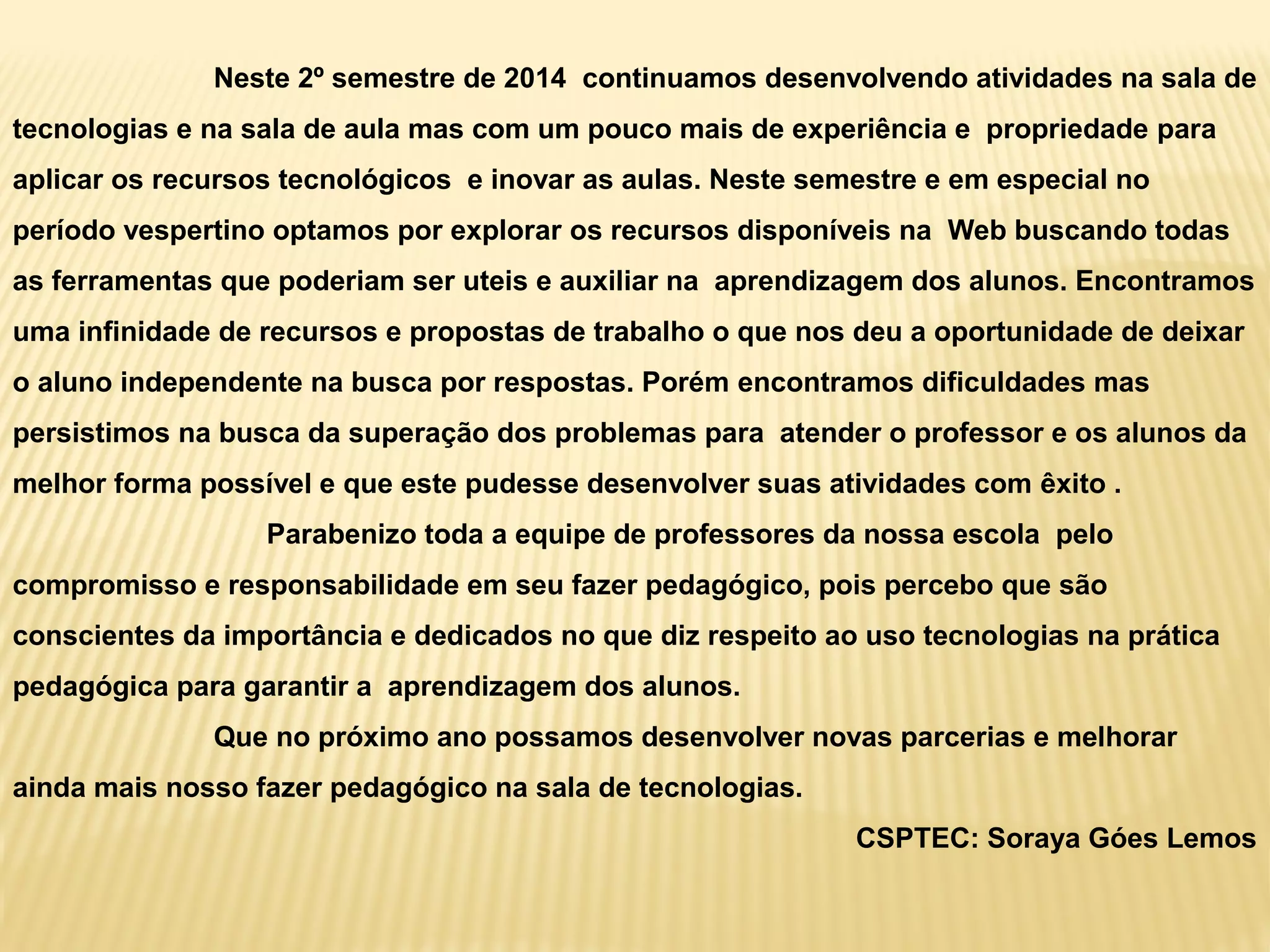 Neste 2º semestre de 2014 continuamos desenvolvendo atividades na sala de
tecnologias e na sala de aula mas com um pouco mais de experiência e propriedade para
aplicar os recursos tecnológicos e inovar as aulas. Neste semestre e em especial no
período vespertino optamos por explorar os recursos disponíveis na Web buscando todas
as ferramentas que poderiam ser uteis e auxiliar na aprendizagem dos alunos. Encontramos
uma infinidade de recursos e propostas de trabalho o que nos deu a oportunidade de deixar
o aluno independente na busca por respostas. Porém encontramos dificuldades mas
persistimos na busca da superação dos problemas para atender o professor e os alunos da
melhor forma possível e que este pudesse desenvolver suas atividades com êxito .
Parabenizo toda a equipe de professores da nossa escola pelo
compromisso e responsabilidade em seu fazer pedagógico, pois percebo que são
conscientes da importância e dedicados no que diz respeito ao uso tecnologias na prática
pedagógica para garantir a aprendizagem dos alunos.
Que no próximo ano possamos desenvolver novas parcerias e melhorar
ainda mais nosso fazer pedagógico na sala de tecnologias.
CSPTEC: Soraya Góes Lemos
 