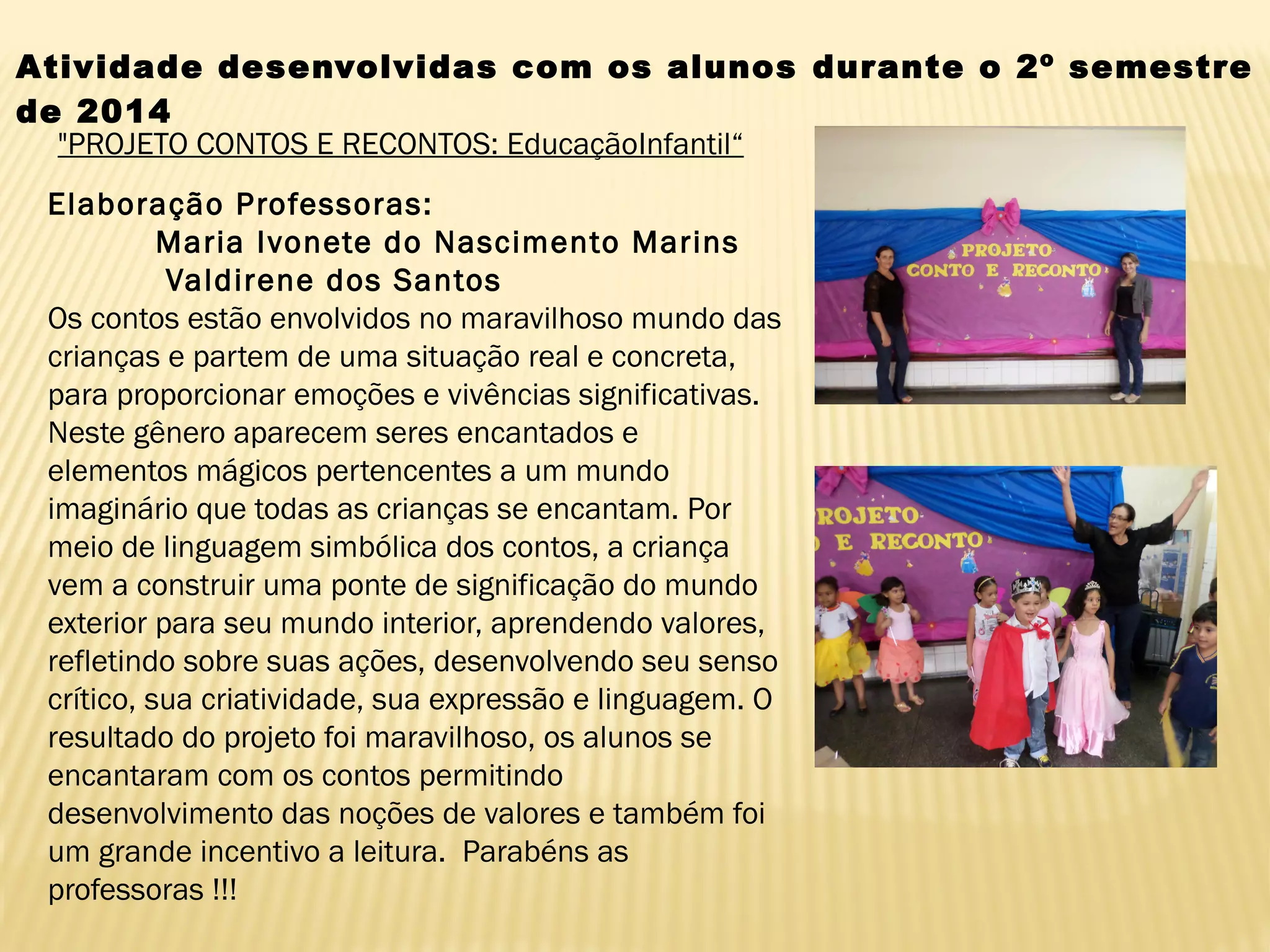 Atividade desenvolvidas com os alunos durante o 2º semestre
de 2014
"PROJETO CONTOS E RECONTOS: EducaçãoInfantil“
Elaboração Professoras: 
          Maria Ivonete do Nascimento Marins 
           Valdirene dos Santos
Os contos estão envolvidos no maravilhoso mundo das
crianças e partem de uma situação real e concreta,
para proporcionar emoções e vivências significativas.
Neste gênero aparecem seres encantados e
elementos mágicos pertencentes a um mundo
imaginário que todas as crianças se encantam. Por
meio de linguagem simbólica dos contos, a criança
vem a construir uma ponte de significação do mundo
exterior para seu mundo interior, aprendendo valores,
refletindo sobre suas ações, desenvolvendo seu senso
crítico, sua criatividade, sua expressão e linguagem. O
resultado do projeto foi maravilhoso, os alunos se
encantaram com os contos permitindo
desenvolvimento das noções de valores e também foi
um grande incentivo a leitura.  Parabéns as
professoras !!!
 